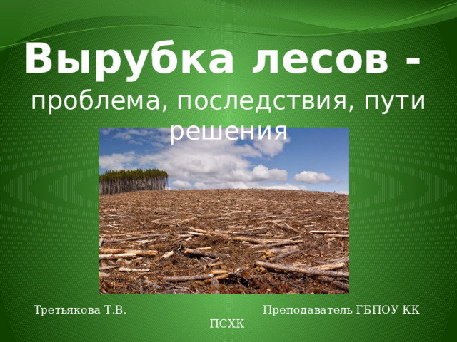 Вырубка лесов - проблема, последствия, пути решения Третьякова Т.В. Преподаватель ГБПОУ КК ПСХК 