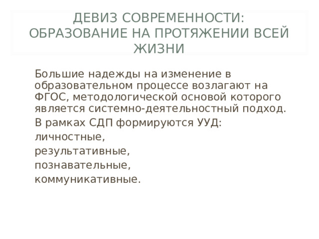 ДЕВИЗ СОВРЕМЕННОСТИ:  ОБРАЗОВАНИЕ НА ПРОТЯЖЕНИИ ВСЕЙ ЖИЗНИ Большие надежды на изменение в образовательном процессе возлагают на ФГОС, методологической основой которого является системно-деятельностный подход. В рамках СДП формируются УУД: личностные, результативные, познавательные, коммуникативные. 