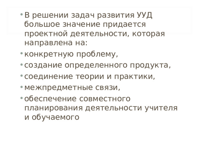 В решении задач развития УУД большое значение придается проектной деятельности, которая направлена на: конкретную проблему, создание определенного продукта, соединение теории и практики, межпредметные связи, обеспечение совместного планирования деятельности учителя и обучаемого  