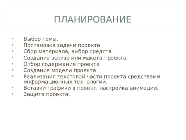 ПЛАНИРОВАНИЕ Выбор темы. Постановка задачи проекта Сбор материала, выбор средств. Создание эскиза или макета проекта. Отбор содержания проекта Создание модели проекта Реализация текстовой части проекта средствами информационных технологий. Вставки графики в проект, настройка анимации. Защита проекта. 