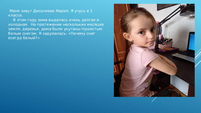  Меня зовут Дисалиева Мария. Я учусь в 1 классе.  В этом году зима выдалась очень долгая и холодная. На протяжении нескольких месяцев земля, деревья, дома были укутаны пушистым белым снегом. Я задумалась: «Почему снег всегда белый?» 