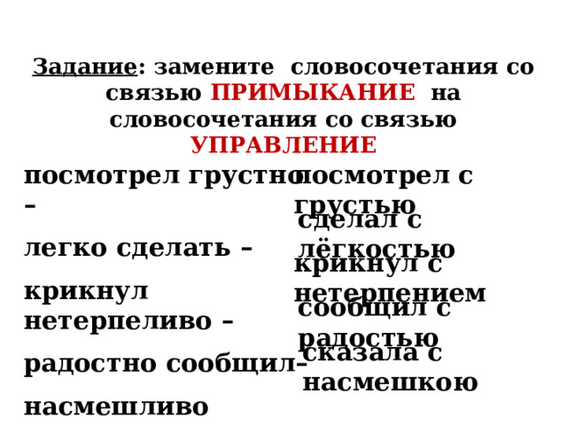 Задание : замените словосочетания со связью ПРИМЫКАНИЕ на словосочетания со связью УПРАВЛЕНИЕ посмотрел с грустью посмотрел грустно – легко сделать – крикнул нетерпеливо – радостно сообщил– насмешливо сказала –  сделал с лёгкостью крикнул с нетерпением сообщил с радостью сказала с насмешкою 