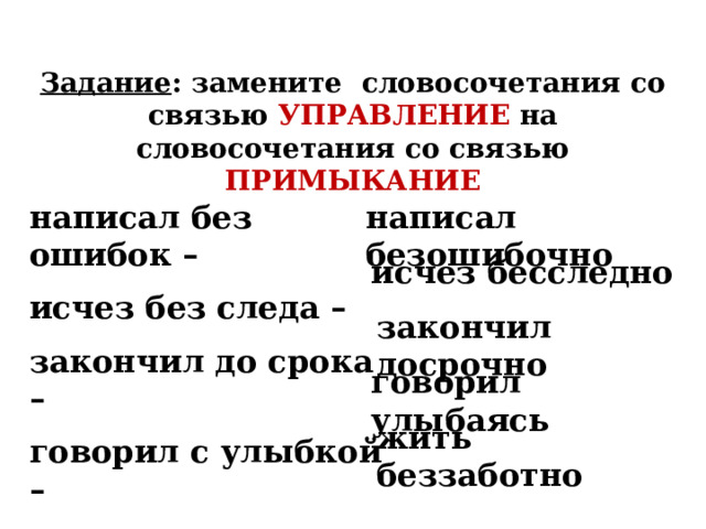 Задание : замените словосочетания со связью УПРАВЛЕНИЕ на словосочетания со связью ПРИМЫКАНИЕ написал безошибочно написал без ошибок – исчез без следа – закончил до срока – говорил с улыбкой – жить без забот –  исчез бесследно закончил досрочно говорил улыбаясь жить беззаботно 
