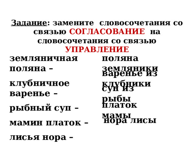 Задание : замените словосочетания со связью СОГЛАСОВАНИЕ на словосочетания со связью УПРАВЛЕНИЕ земляничная поляна – поляна земляники клубничное варенье – рыбный суп – мамин платок – лисья нора – варенье из клубники суп из рыбы платок  мамы нора лисы 