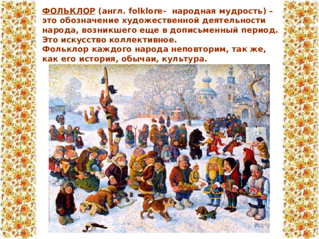 ФОЛЬКЛОР  (англ. folklore-  народная мудрость) – это обозначение художественной деятельности народа, возникшего еще в дописьменный период. Это искусство коллективное.  Фольклор каждого народа неповторим, так же, как его история, обычаи, культура.  