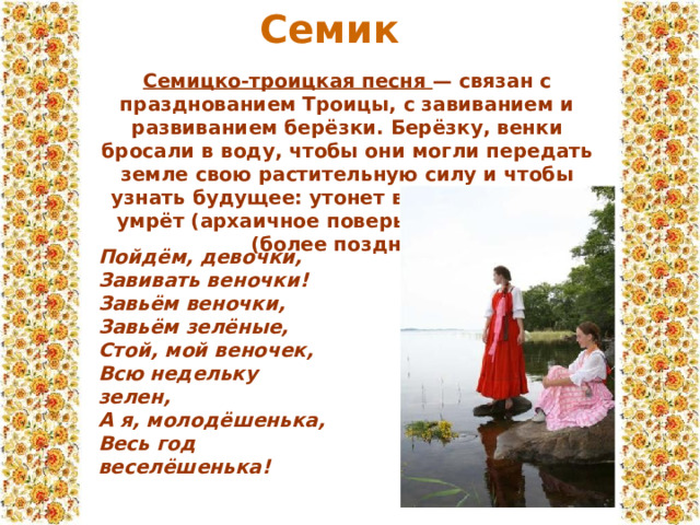 Семик Семицко-троицкая песня — связан с празднованием Троицы, с завиванием и развиванием берёзки. Берёзку, венки бросали в воду, чтобы они могли передать земле свою растительную силу и чтобы узнать будущее: утонет венок — человек умрёт (архаичное поверье) или женится (более позднее). Пойдём, девочки,  Завивать веночки!  Завьём веночки,  Завьём зелёные,  Стой, мой веночек,  Всю недельку зелен,  А я, молодёшенька,  Весь год веселёшенька! 