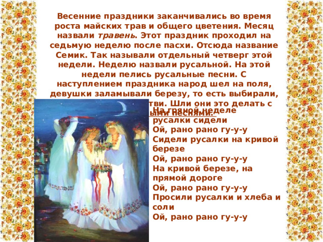 Весенние праздники заканчивались во время роста майских трав и общего цветения. Месяц назвали  травень . Этот праздник проходил на седьмую неделю после пасхи. Отсюда название Семик. Так называли отдельный четверг этой недели. Неделю назвали русальной. На этой недели пелись русальные песни. С наступлением праздника народ шел на поля, девушки заламывали березу, то есть выбирали, потом заплетали ветви. Шли они это делать с русальными песнями. На гряной неделе   русалки сидели   Ой, рано рано гу-у-у   Сидели русалки на кривой березе   Ой, рано рано гу-у-у   На кривой березе, на прямой дороге   Ой, рано рано гу-у-у   Просили русалки и хлеба и соли   Ой, рано рано гу-у-у 