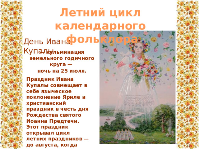 Летний цикл календарного  фольклора День Ивана Купалы — кульминация земельного годичного круга — ночь на 25 июля. Праздник Ивана Купалы совмещает в себе языческое поклонение Яриле и христианский праздник в честь дня Рождества святого Иоанна Предтечи. Этот праздник открывал цикл летних праздников — до августа, когда начинался праздник жатвы. 