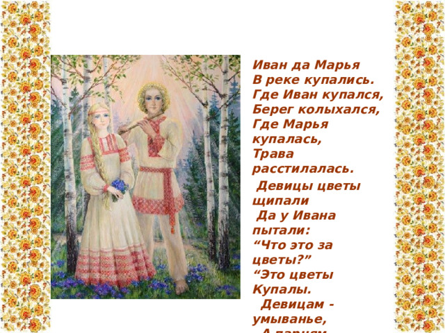 Иван да Марья  В реке купались.  Где Иван купался,  Берег колыхался,  Где Марья купалась,  Трава расстилалась.  Девицы цветы щипали  Да у Ивана пытали:  “Что это за цветы?”  “Это цветы Купалы.  Девицам - умыванье,  А парням - воздыханье!” 