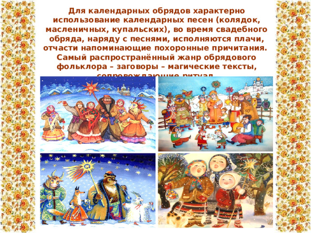 Для календарных обрядов характерно использование календарных песен (колядок, масленичных, купальских), во время свадебного обряда, наряду с песнями, исполняются плачи, отчасти напоминающие похоронные причитания. Самый распространённый жанр обрядового фольклора – заговоры – магические тексты, сопровождающие ритуал.  