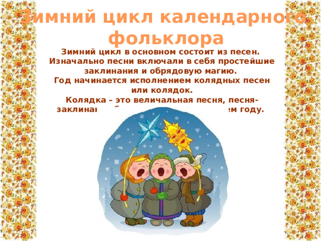Зимний цикл календарного  фольклора Зимний цикл в основном состоит из песен. Изначально песни включали в себя простейшие заклинания и обрядовую магию. Год начинается исполнением колядных песен или колядок. Колядка – это величальная песня, песня-заклинание благополучия в грядущем году.  