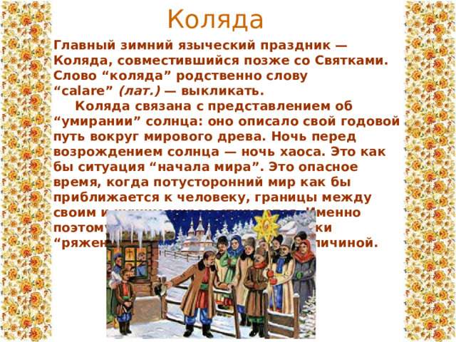 Коляда Главный зимний языческий праздник — Коляда, совместившийся позже со Святками. Слово “коляда” родственно слову “calare”  (лат.)  — выкликать.  Коляда связана с представлением об “умирании” солнца: оно описало свой годовой путь вокруг мирового древа. Ночь перед возрождением солнца — ночь хаоса. Это как бы ситуация “начала мира”. Это опасное время, когда потусторонний мир как бы приближается к человеку, границы между своим и чужим миром стираются. Именно поэтому так распространено в Святки “ряженье” — скрывание лица под личиной. 