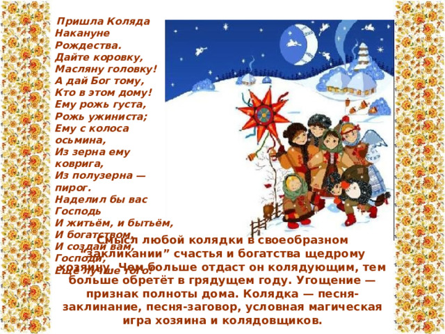  Пришла Коляда  Накануне Рождества.  Дайте коровку,  Масляну головку!  А дай Бог тому,  Кто в этом дому!  Ему рожь густа,  Рожь ужиниста;  Ему с колоса осьмина,  Из зерна ему коврига,  Из полузерна — пирог.  Наделил бы вас Господь  И житьём, и бытьём,  И богатством,  И создай вам, Господи,  Ещё лучше того!   Смысл любой колядки в своеобразном “закликании” счастья и богатства щедрому хозяину. Чем больше отдаст он колядующим, тем больше обретёт в грядущем году. Угощение — признак полноты дома. Колядка — песня-заклинание, песня-заговор, условная магическая игра хозяина и колядовщиков.   