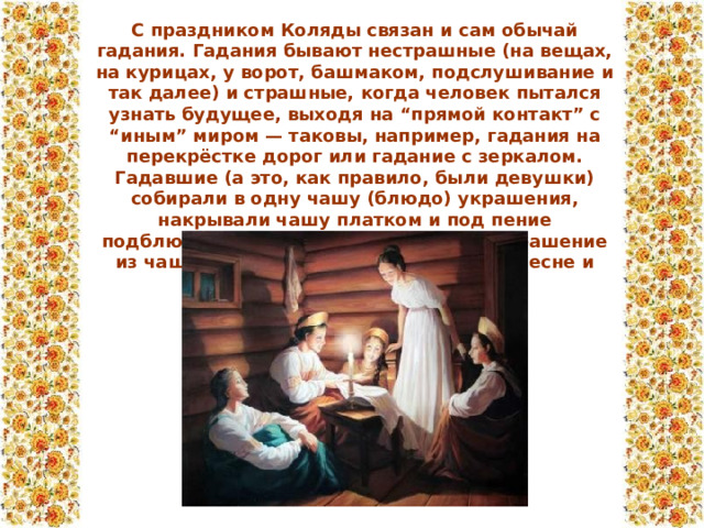С праздником Коляды связан и сам обычай гадания. Гадания бывают нестрашные (на вещах, на курицах, у ворот, башмаком, подслушивание и так далее) и страшные, когда человек пытался узнать будущее, выходя на “прямой контакт” с “иным” миром — таковы, например, гадания на перекрёстке дорог или гадание с зеркалом. Гадавшие (а это, как правило, были девушки) собирали в одну чашу (блюдо) украшения, накрывали чашу платком и под пение подблюдных песен вынимали наугад украшение из чаши. Чьё было украшение — той в песне и была предсказана судьба.  