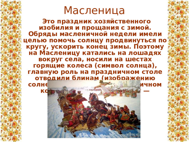 Масленица  Это праздник хозяйственного изобилия и прощания с зимой. Обряды масленичной недели имели целью помочь солнцу продвинуться по кругу, ускорить конец зимы. Поэтому на Масленицу катались на лошадях вокруг села, носили на шестах горящие колеса (символ солнца), главную роль на праздничном столе отводили блинам (изображению солнечного диска). На масленичном костре сжигали Масленицу — соломенное чучело. 