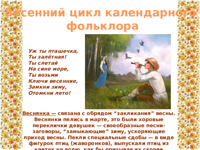 Весенний цикл календарного  фольклора Уж ты пташечка,  Ты залётная!  Ты слетай  На сине море,  Ты возьми  Ключи весенние,  Замкни зиму,  Отомкни лето! Веснянка — связана с обрядом “закликания” весны. Веснянки пелись в марте, это были хоровые переклички девушек — своеобразные песни-заговоры, “замыкающие” зиму, ускоряющие приход весны. Пекли специальные сдобы — в виде фигурок птиц (жаворонков), выпускали птиц из клеток на волю, как бы призывая их скорее принести весну. 