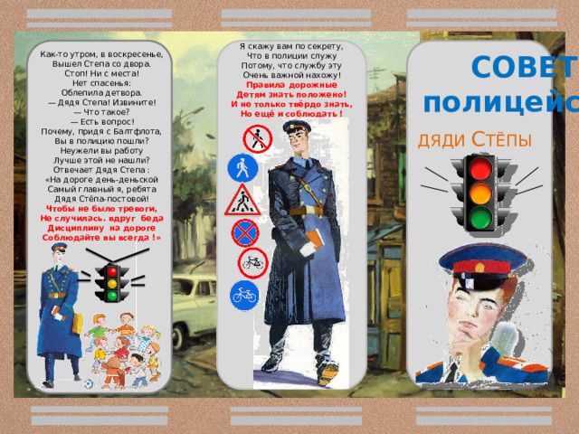 Как-то утром, в воскресенье,  Вышел Степа со двора.  Стоп! Ни с места!  Нет спасенья:  Облепила детвора. — Дядя Степа! Извините!  — Что такое?  — Есть вопрос! Почему, придя с Балтфлота,  Вы в полицию пошли?  Неужели вы работу  Лучше этой не нашли? Отвечает Дядя Степа : «На дороге день-деньской Самый главный я, ребята Дядя Стёпа-постовой! Чтобы не было тревоги, Не случилась. вдруг беда Дисциплину на дороге Соблюдайте вы всегда !»       Я скажу вам по секрету,  Что в полиции служу  Потому, что службу эту  Очень важной нахожу! Правила дорожные Детям знать положено! И не только твёрдо знать, Но ещё и соблюдать ! СОВЕТЫ полицейского   ДЯДИ С ТЁПЫ  