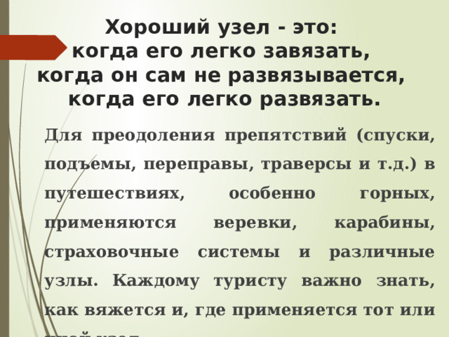 Хороший узел - это:  когда его легко завязать,  когда он сам не развязывается,  когда его легко развязать.  Для преодоления препятствий (спуски, подъемы, переправы, траверсы и т.д.) в путешествиях, особенно горных, применяются веревки, карабины, страховочные системы и различные узлы. Каждому туристу важно знать, как вяжется и, где применяется тот или иной узел.  Узлы можно классифицировать по их назначению. 