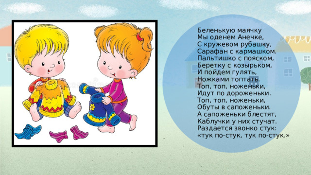 . Беленькую маячку  Мы оденем Анечке,  С кружевом рубашку,  Сарафан с кармашком.  Пальтишко с пояском,  Беретку с козырьком,  И пойдем гулять,  Ножками топтать.  Топ, топ, ноженьки,  Идут по дороженьки.  Топ, топ, ноженьки,  Обуты в сапоженьки.  А сапоженьки блестят,  Каблучки у них стучат.  Раздается звонко стук:  «тук по-стук, тук по-стук.» 