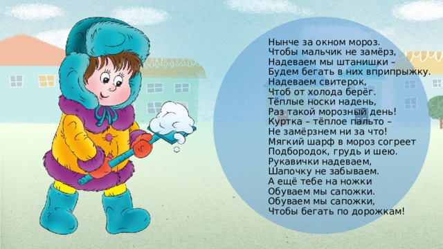 . Нынче за окном мороз.  Чтобы мальчик не замёрз,  Надеваем мы штанишки –  Будем бегать в них вприпрыжку.  Надеваем свитерок,  Чтоб от холода берёг.  Тёплые носки надень,  Раз такой морозный день!  Куртка – тёплое пальто –  Не замёрзнем ни за что!  Мягкий шарф в мороз согреет  Подбородок, грудь и шею.  Рукавички надеваем,  Шапочку не забываем.  А ещё тебе на ножки  Обуваем мы сапожки.  Обуваем мы сапожки,  Чтобы бегать по дорожкам! 