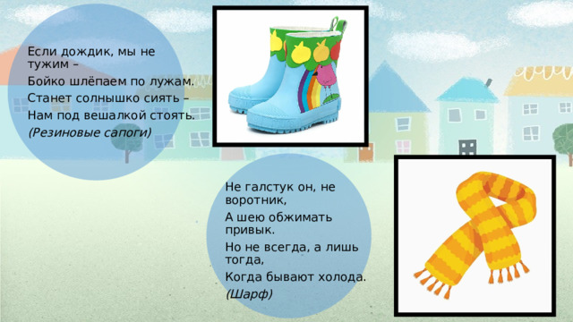 . Если дождик, мы не тужим – Бойко шлёпаем по лужам. Станет солнышко сиять – Нам под вешалкой стоять. (Резиновые сапоги) Не галстук он, не воротник, А шею обжимать привык. Но не всегда, а лишь тогда, Когда бывают холода. (Шарф) 