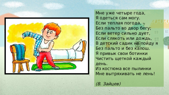 Мне уже четыре года,  Я одеться сам могу.  Если теплая погода, –  Без пальто во двор бегу;  Если ветер сильно дует,  Если слякоть или дождь,  В детский садик не пойду я  Без пальто и без калош.  Я привык свои ботинки  Чистить щеткой каждый день.  Из костюма все пылинки  Мне вытряхивать не лень!  (В. Зайцев) 