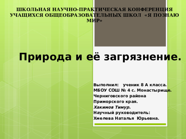 ШКОЛЬНАЯ НАУЧНО-ПРАКТИЧЕСКАЯ КОНФЕРЕНЦИЯ УЧАЩИХСЯ ОБЩЕОБРАЗОВАТЕЛЬНЫХ ШКОЛ «Я ПОЗНАЮ МИР» Природа и её загрязнение. Выполнил: ученик 8 А класса. МБОУ СОШ № 4 с. Монастырище. Черниговского района Приморского края. Хакимов Тимур. Научный руководитель: Хмелева Наталья Юрьевна. 