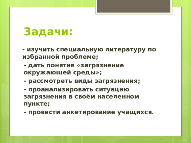 Задачи: - изучить специальную литературу по избранной проблеме; - дать понятие «загрязнение окружающей среды»; - рассмотреть виды загрязнения; - проанализировать ситуацию загрязнения в своём населенном пункте; - провести анкетирование учащихся. 