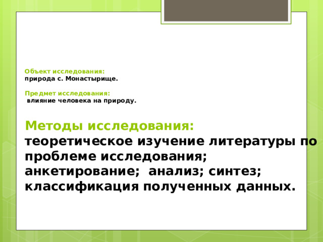 Объект исследования:  природа с. Монастырище.   Предмет исследования:   влияние человека на природу. Методы исследования: теоретическое изучение литературы по проблеме исследования; анкетирование; анализ; синтез; классификация полученных данных. 