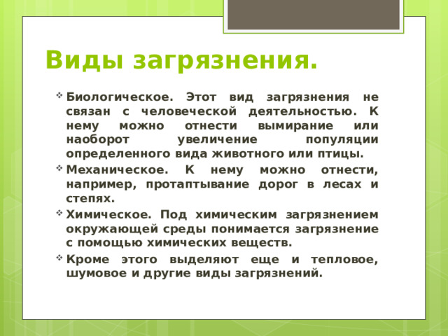 Виды загрязнения. Биологическое. Этот вид загрязнения не связан с человеческой деятельностью. К нему можно отнести вымирание или наоборот увеличение популяции определенного вида животного или птицы. Механическое. К нему можно отнести, например, протаптывание дорог в лесах и степях. Химическое. Под химическим загрязнением окружающей среды понимается загрязнение с помощью химических веществ. Кроме этого выделяют еще и тепловое, шумовое и другие виды загрязнений. 