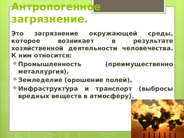 Антропогенное загрязнение. Это загрязнение окружающей среды, которое возникает в результате хозяйственной деятельности человечества. К ним относится: Промышленность (преимущественно металлургия), Земледелие (орошение полей), Инфраструктура и транспорт (выбросы вредных веществ в атмосферу). 