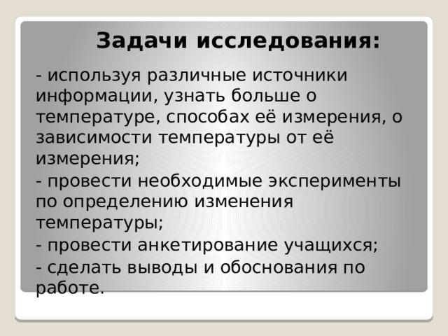 Задачи исследования:   - используя различные источники информации, узнать больше о температуре, способах её измерения, о зависимости температуры от её измерения; - провести необходимые эксперименты по определению изменения температуры; - провести анкетирование учащихся; - сделать выводы и обоснования по работе. 