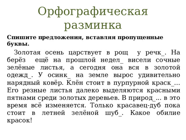Орфографическая разминка Спишите предложения, вставляя пропущенные буквы.  Золотая осень царствует в рощ у речк_. На берёз ещё на прошлой недел_ висели сочные зелёные листья, а сегодня она вся в золотой одежд_. У осинк_ на земле вырос удивительно нарядный ковёр. Клён стоит в пурпурной краск_... Его резные листья далеко выделяются красными пятнами среди золотых деревьев. В природ_... в это время всё изменяется. Только красавец-дуб пока стоит в летней зелёной шуб_. Какое обилие красок! 