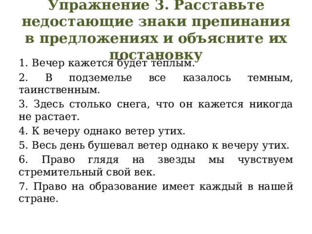 Упражнение 3. Расставьте недостающие знаки препинания в предложениях и объясните их постановку 1. Вечер кажется будет тёплым. 2. В подземелье все казалось темным, таинственным. 3. Здесь столько снега, что он кажется никогда не растает. 4. К вечеру однако ветер утих. 5. Весь день бушевал ветер однако к вечеру утих. 6. Право глядя на звезды мы чувствуем стремительный свой век. 7. Право на образование имеет каждый в нашей стране. 