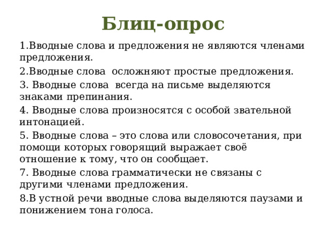 Блиц-опрос 1.Вводные слова и предложения не являются членами предложения. 2.Вводные слова осложняют простые предложения. 3. Вводные слова всегда на письме выделяются знаками препинания. 4. Вводные слова произносятся с особой звательной интонацией. 5. Вводные слова – это слова или словосочетания, при помощи которых говорящий выражает своё отношение к тому, что он сообщает. 7. Вводные слова грамматически не связаны с другими членами предложения. 8.В устной речи вводные слова выделяются паузами и понижением тона голоса. 