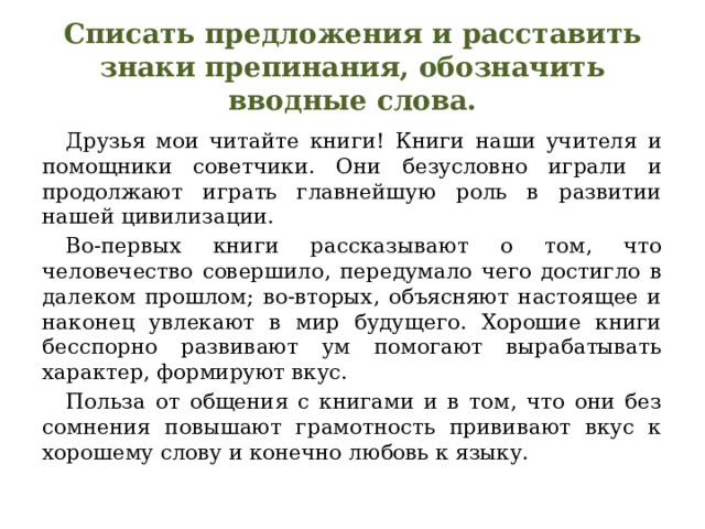 Списать предложения и расставить знаки препинания, обозначить вводные слова.  Друзья мои читайте книги! Книги наши учителя и помощники советчики. Они безусловно играли и продолжают играть главнейшую роль в развитии нашей цивилизации.  Во-первых книги рассказывают о том, что человечество совершило, передумало чего достигло в далеком прошлом; во-вторых, объясняют настоящее и наконец увлекают в мир будущего. Хорошие книги бесспорно развивают ум помогают вырабатывать характер, формируют вкус.  Польза от общения с книгами и в том, что они без сомнения повышают грамотность прививают вкус к хорошему слову и конечно любовь к языку. 