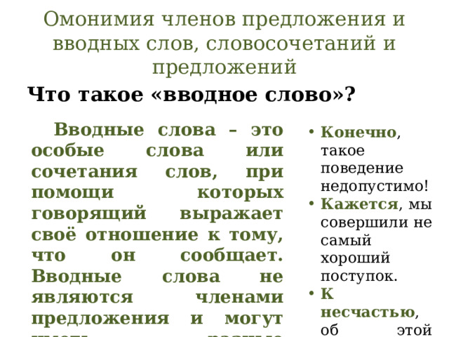Омонимия членов предложения и вводных слов, словосочетаний и предложений Что такое «вводное слово»?  Вводные слова – это особые слова или сочетания слов, при помощи которых говорящий выражает своё отношение к тому, что он сообщает. Вводные слова не являются членами предложения и могут иметь разные значения. Конечно , такое поведение недопустимо! Кажется , мы совершили не самый хороший поступок. К несчастью , об этой истории узнали все. 