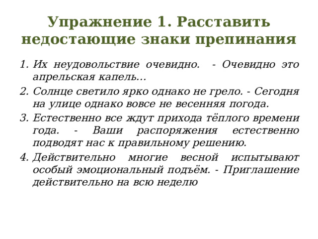 Упражнение 1. Расставить недостающие знаки препинания Их неудовольствие очевидно. - Очевидно это апрельская капель… Солнце светило ярко однако не грело. - Сегодня на улице однако вовсе не весенняя погода. Естественно все ждут прихода тёплого времени года. - Ваши распоряжения естественно подводят нас к правильному решению. Действительно многие весной испытывают особый эмоциональный подъём. - Приглашение действительно на всю неделю 