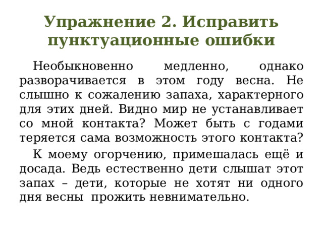 Упражнение 2. Исправить пунктуационные ошибки  Необыкновенно медленно, однако разворачивается в этом году весна. Не слышно к сожалению запаха, характерного для этих дней. Видно мир не устанавливает со мной контакта? Может быть с годами теряется сама возможность этого контакта?  К моему огорчению, примешалась ещё и досада. Ведь естественно дети слышат этот запах – дети, которые не хотят ни одного дня весны  прожить невнимательно. 