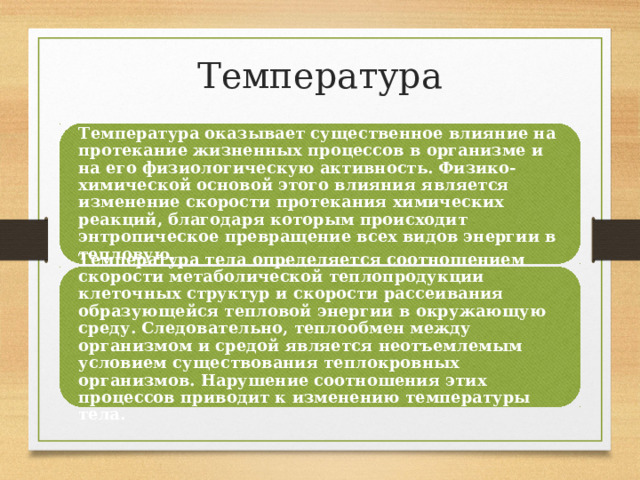 Температура Температура оказывает существенное влияние на протекание жизненных процессов в организме и на его физиологическую активность. Физико-химической основой этого влияния является изменение скорости протекания химических реакций, благодаря которым происходит энтропическое превращение всех видов энергии в тепловую. Температура тела определяется соотношением скорости метаболической теплопродукции клеточных структур и скорости рассеивания образующейся тепловой энергии в окружающую среду. Следовательно, теплообмен между организмом и средой является неотъемлемым условием существования теплокровных организмов. Нарушение соотношения этих процессов приводит к изменению температуры тела. 