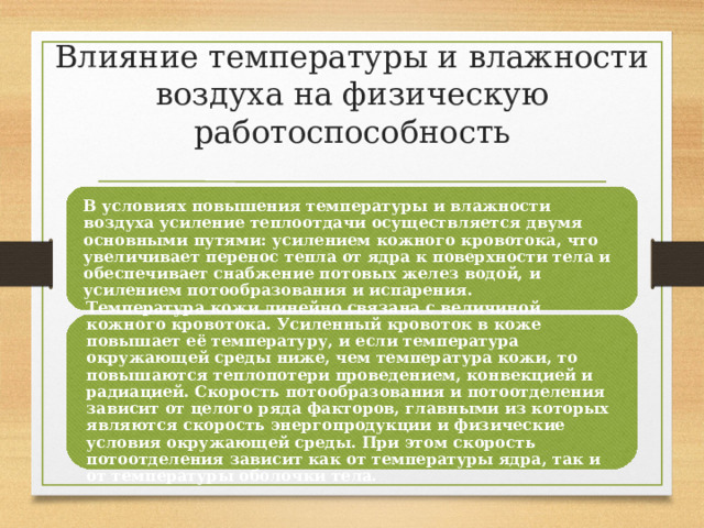 Влияние температуры и влажности воздуха на физическую работоспособность В условиях повышения температуры и влажности воздуха усиление теплоотдачи осуществляется двумя основными путями: усилением кожного кровотока, что увеличивает перенос тепла от ядра к поверхности тела и обеспечивает снабжение потовых желез водой, и усилением потообразования и испарения. Температура кожи линейно связана с величиной кожного кровотока. Усиленный кровоток в коже повышает её температуру, и если температура окружающей среды ниже, чем температура кожи, то повышаются теплопотери проведением, конвекцией и радиацией. Скорость потообразования и потоотделения зависит от целого ряда факторов, главными из которых являются скорость энергопродукции и физические условия окружающей среды. При этом скорость потоотделения зависит как от температуры ядра, так и от температуры оболочки тела. 