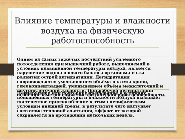 Влияние температуры и влажности воздуха на физическую работоспособность Одним из самых тяжёлых последствий усиленного потоотделения при мышечной работе, выполняемой в условиях повышенной температуры воздуха, является нарушение водно-солевого баланса организма из-за развития острой дегидратации. Дегидратация сопровождается уменьшением объёма плазмы крови, гемоконцентрацией, уменьшением объёма межклеточной и внутриклеточной жидкости. При рабочей дегидратации особенно заметно снижение физической работоспособности. Непрерывное или повторное пребывание в условиях повышенных температуры и влажности воздуха вызывает постепенное приспособление к этим специфическим условиям внешней среды, в результате чего наступает состояние тепловой адаптации, эффект от которой сохраняется на протяжении нескольких недель. 