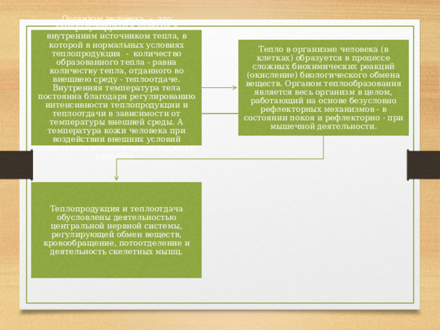 Организм человека – это саморегулируемая система с внутренним источником тепла, в которой в нормальных условиях теплопродукция - количество образованного тепла - равна количеству тепла, отданного во внешнею среду - теплоотдаче. Внутренняя температура тела постоянна благодаря регулированию интенсивности теплопродукции и теплоотдачи в зависимости от температуры внешней среды. А температура кожи человека при воздействии внешних условий изменяется в относительно широких пределах. Тепло в организме человека (в клетках) образуется в процессе сложных биохимических реакций (окисление) биологического обмена веществ. Органом теплообразования является весь организм в целом, работающий на основе безусловно рефлекторных механизмов - в состоянии покоя и рефлекторно - при мышечной деятельности. Теплопродукция и теплоотдача обусловлены деятельностью центральной нервной системы, регулирующей обмен веществ, кровообращение, потоотделение и деятельность скелетных мышц. 