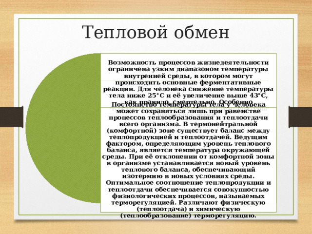 Тепловой обмен Возможность процессов жизнедеятельности ограничена узким диапазоном температуры внутренней среды, в котором могут происходить основные ферментативные реакции. Для человека снижение температуры тела ниже 25°C и её увеличение выше 43°C, как правило, смертельно. Особенно чувствительны к изменениям температуры нервные клетки. Постоянство температуры тела у человека может сохраняться лишь при равенстве процессов теплообразования и теплоотдачи всего организма. В термонейтральной (комфортной) зоне существует баланс между теплопродукцией и теплоотдачей. Ведущим фактором, определяющим уровень теплового баланса, является температура окружающей среды. При её отклонении от комфортной зоны в организме устанавливается новый уровень теплового баланса, обеспечивающий изотермию в новых условиях среды. Оптимальное соотношение теплопродукции и теплоотдачи обеспечивается совокупностью физиологических процессов, называемых терморегуляцией. Различают физическую (теплоотдача) и химическую (теплообразование) терморегуляцию. 