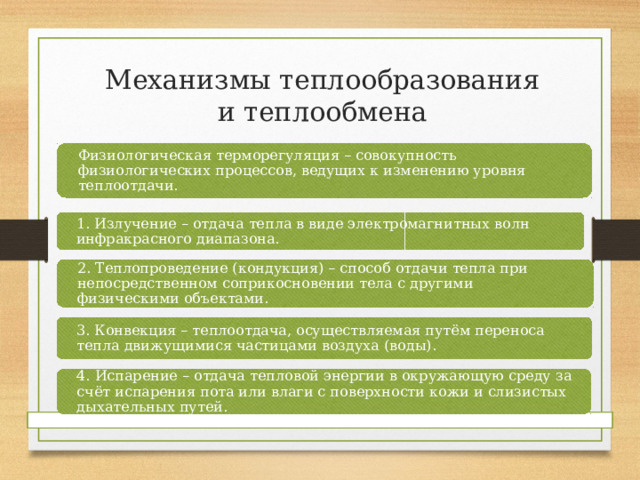 Механизмы теплообразования и теплообмена Физиологическая терморегуляция – совокупность физиологических процессов, ведущих к изменению уровня теплоотдачи. 1. Излучение – отдача тепла в виде электромагнитных волн инфракрасного диапазона. 2. Теплопроведение (кондукция) – способ отдачи тепла при непосредственном соприкосновении тела с другими физическими объектами. 3. Конвекция – теплоотдача, осуществляемая путём переноса тепла движущимися частицами воздуха (воды). 4. Испарение – отдача тепловой энергии в окружающую среду за счёт испарения пота или влаги с поверхности кожи и слизистых дыхательных путей. 