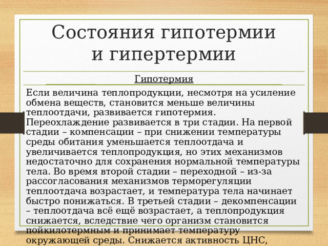 Состояния гипотермии и гипертермии Гипотермия Если величина теплопродукции, несмотря на усиление обмена веществ, становится меньше величины теплоотдачи, развивается гипотермия. Переохлаждение развивается в три стадии. На первой стадии – компенсации – при снижении температуры среды обитания уменьшается теплоотдача и увеличивается теплопродукция, но этих механизмов недостаточно для сохранения нормальной температуры тела. Во время второй стадии – переходной – из-за рассогласования механизмов терморегуляции теплоотдача возрастает, и температура тела начинает быстро понижаться. В третьей стадии – декомпенсации – теплоотдача всё ещё возрастает, а теплопродукция снижается, вследствие чего организм становится пойкилотермным и принимает температуру окружающей среды. Снижается активность ЦНС, происходит угнетение кровообращения и дыхания, возникает сон. 