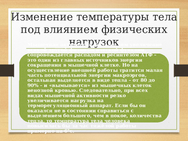 Изменение температуры тела под влиянием физических нагрузок Мышечная активность, больше чем увеличение всякой другой физиологической функции, сопровождается распадом и ресинтезом АТФ – это один из главных источников энергии сокращения в мышечной клетке. Но на осуществление внешней работы тратится малая часть потенциальной энергии макроэргов, остальная выделяется в виде тепла – от 80 до 90% – и «вымывается» из мышечных клеток венозной кровью. Следовательно, при всех видах мышечной активности резко увеличивается нагрузка на терморегуляционный аппарат. Если бы он оказался не в состоянии справиться с выделением большего, чем в покое, количества тепла, то температура тела человека повысилась бы за час тяжёлой работы примерно на 6°с. 