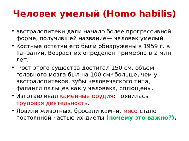 Человек умелый (Homo habilis) австралопитеки дали начало более прогрессивной форме, получившей название— человек умелый. Костные остатки его были обнаружены в 1959 г. в Танзании. Возраст их определен примерно в 2 млн. лет.  Рост этого существа достигал 150 см. объем головного мозга был на 100 см 3 больше, чем у австралопитеков, зубы человеческого типа, фаланги пальцев как у человека, сплющены. Изготавливал каменные орудия : появилась трудовая деятельность . Ловили животных, бросали камни, мясо стало постоянной частью их диеты (почему это важно?) . 