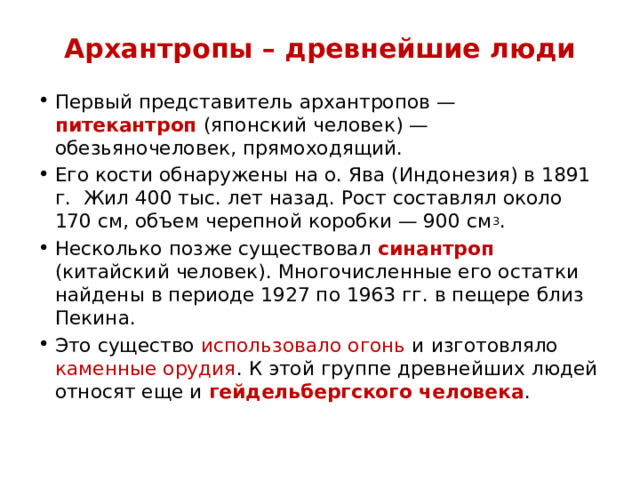 Архантропы – древнейшие люди Первый представитель архантропов — питекантроп (японский человек) — обезьяночеловек, прямоходящий. Его кости обнаружены на о. Ява (Индонезия) в 1891 г. Жил 400 тыс. лет назад. Рост составлял около 170 см, объем черепной коробки — 900 см 3 . Несколько позже существовал синантроп (китайский человек). Многочисленные его остатки найдены в периоде 1927 по 1963 гг. в пещере близ Пекина. Это существо использовало огонь и изготовляло каменные орудия . К этой группе древнейших людей относят еще и гейдельбергского человека . 