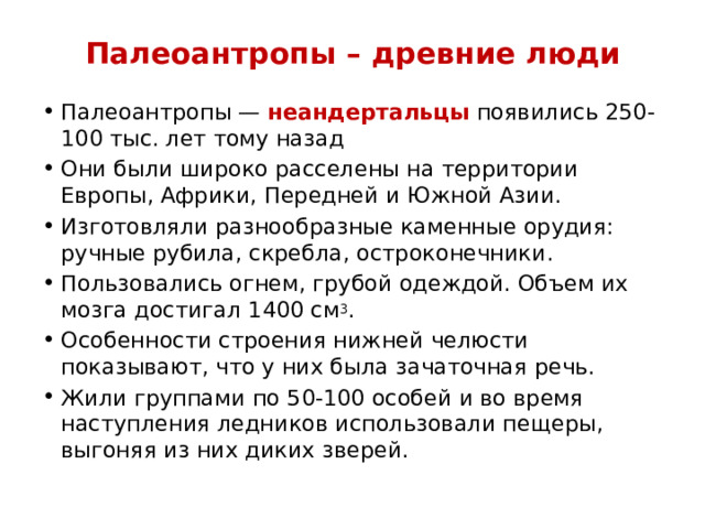 Палеоантропы – древние люди Палеоантропы — неандертальцы появились 250-100 тыс. лет тому назад Они были широко расселены на территории Европы, Африки, Передней и Южной Азии. Изготовляли разнообразные каменные орудия: ручные рубила, скребла, остроконечники. Пользовались огнем, грубой одеждой. Объем их мозга достигал 1400 см 3 . Особенности строения нижней челюсти показывают, что у них была зачаточная речь. Жили группами по 50-100 особей и во время наступления ледников использовали пещеры, выгоняя из них диких зверей. 